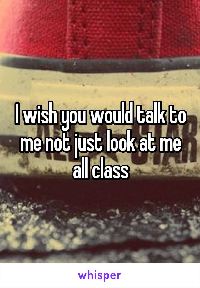 I wish you would talk to me not just look at me all class