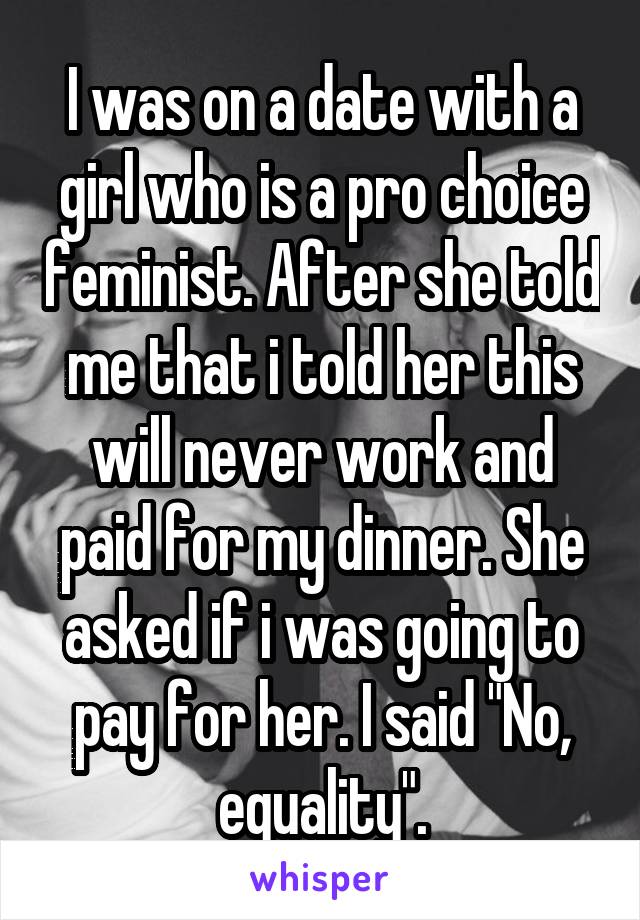 I was on a date with a girl who is a pro choice feminist. After she told me that i told her this will never work and paid for my dinner. She asked if i was going to pay for her. I said "No, equality".