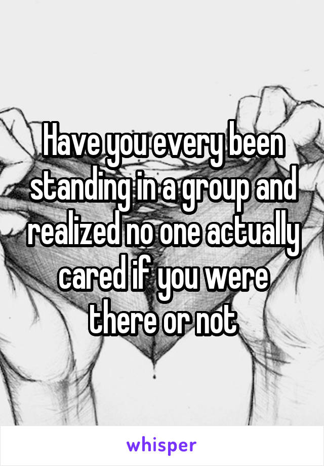 Have you every been standing in a group and realized no one actually cared if you were there or not