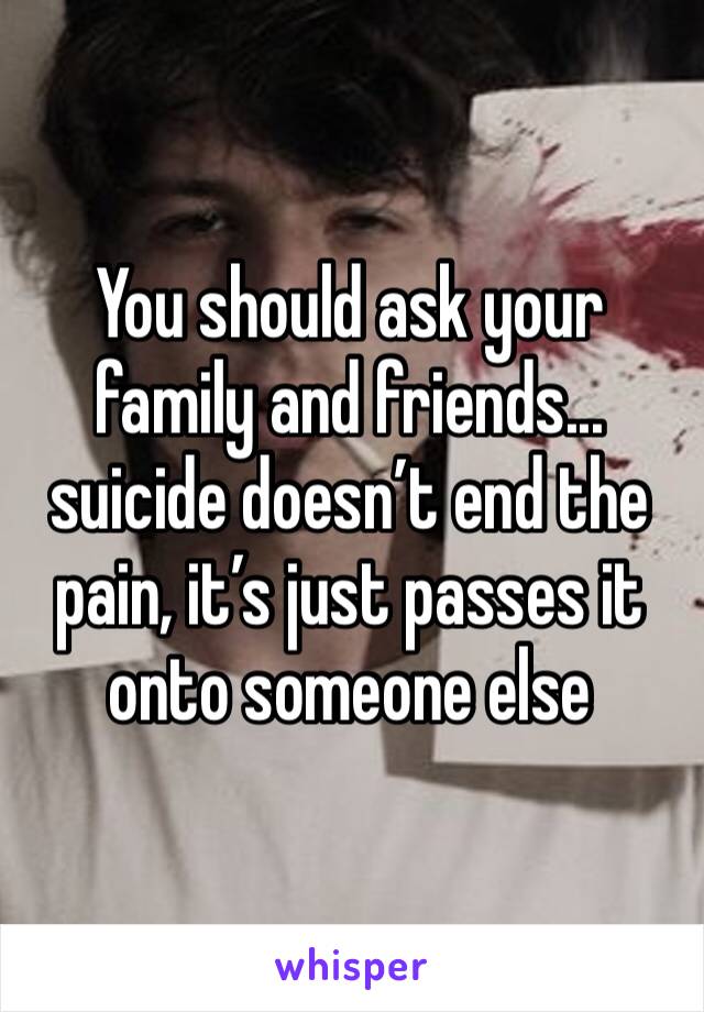 You should ask your family and friends... suicide doesn’t end the pain, it’s just passes it onto someone else