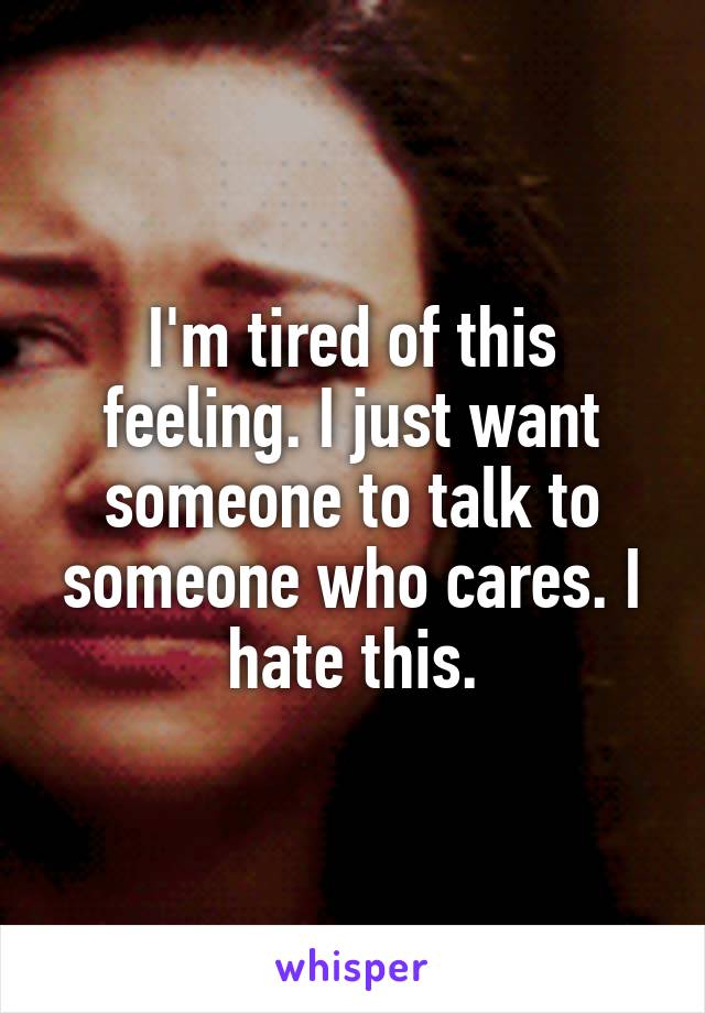 I'm tired of this feeling. I just want someone to talk to someone who cares. I hate this.