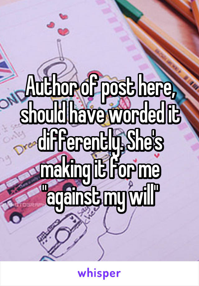 Author of post here, should have worded it differently. She's making it for me "against my will"