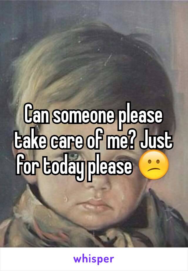 Can someone please take care of me? Just for today please 😕