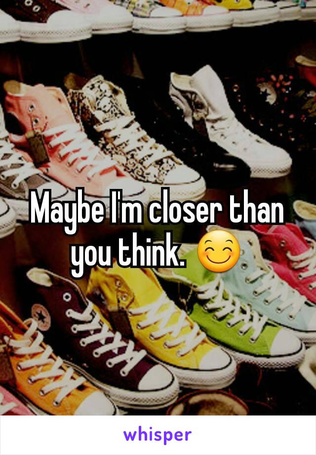 Maybe I'm closer than you think. 😊