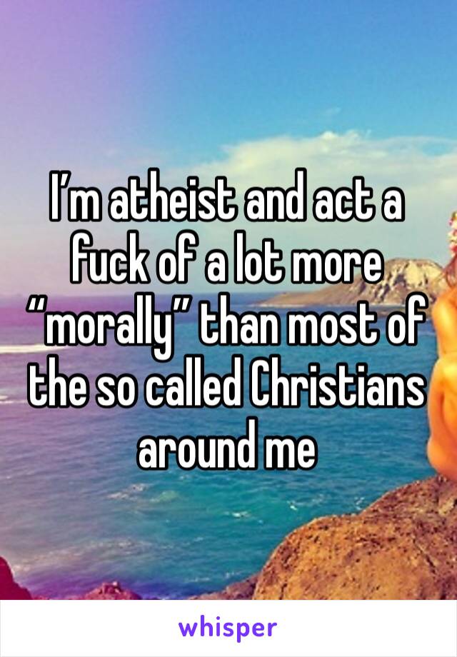 I’m atheist and act a fuck of a lot more “morally” than most of the so called Christians around me