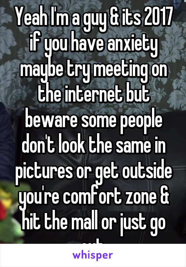 Yeah I'm a guy & its 2017 if you have anxiety maybe try meeting on the internet but beware some people don't look the same in pictures or get outside you're comfort zone & hit the mall or just go out 