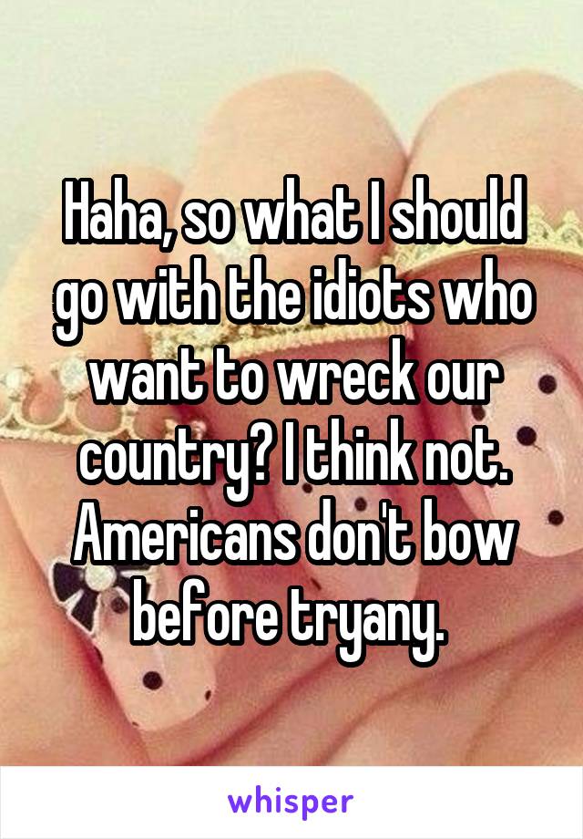 Haha, so what I should go with the idiots who want to wreck our country? I think not. Americans don't bow before tryany. 