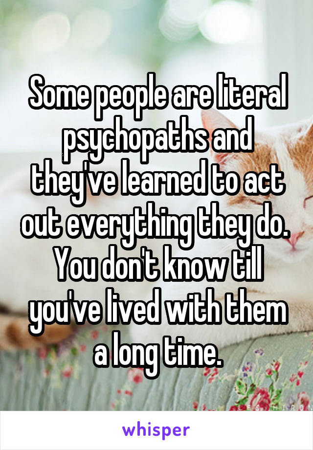 Some people are literal psychopaths and they've learned to act out everything they do.  You don't know till you've lived with them a long time.