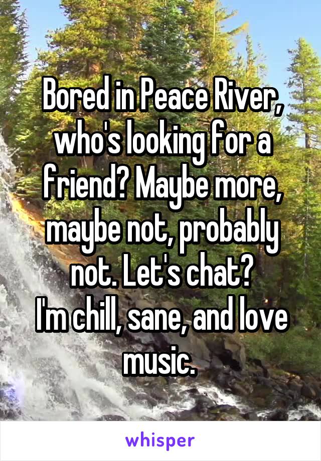 Bored in Peace River, who's looking for a friend? Maybe more, maybe not, probably not. Let's chat?
I'm chill, sane, and love music. 