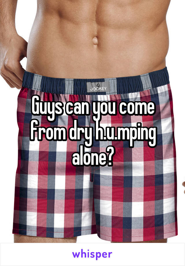 Guys can you come from dry h.u.mping alone?