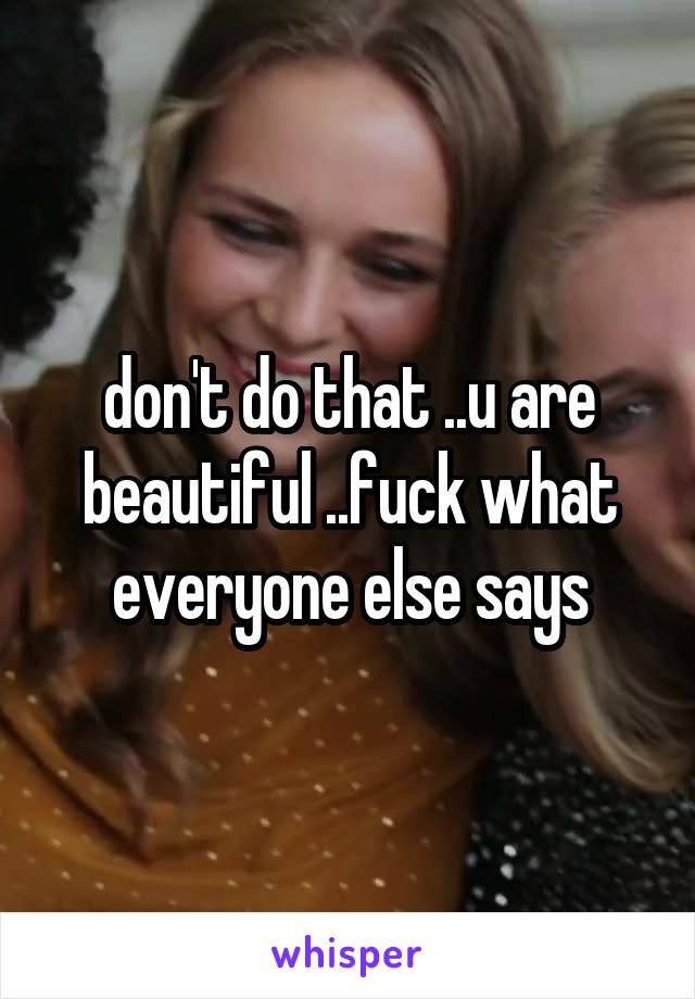 don't do that ..u are beautiful ..fuck what everyone else says