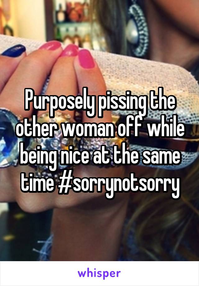 Purposely pissing the other woman off while being nice at the same time #sorrynotsorry