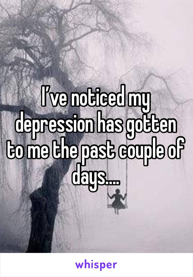 I’ve noticed my depression has gotten to me the past couple of days....