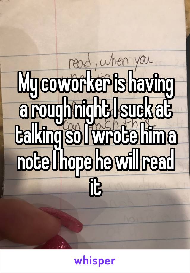 My coworker is having a rough night I suck at talking so I wrote him a note I hope he will read it