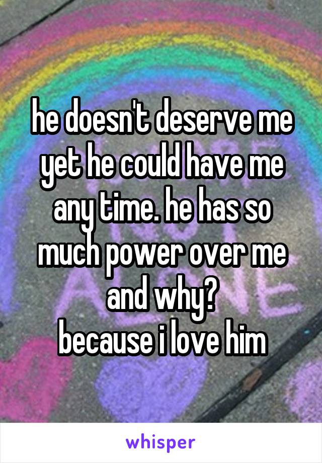 he doesn't deserve me yet he could have me any time. he has so much power over me and why?
because i love him