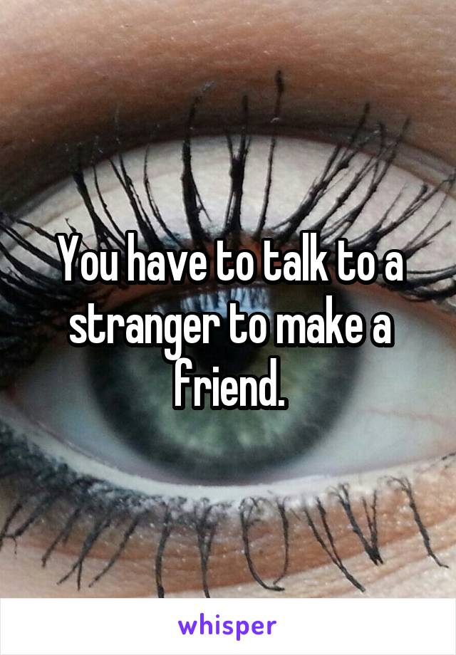 You have to talk to a stranger to make a friend.