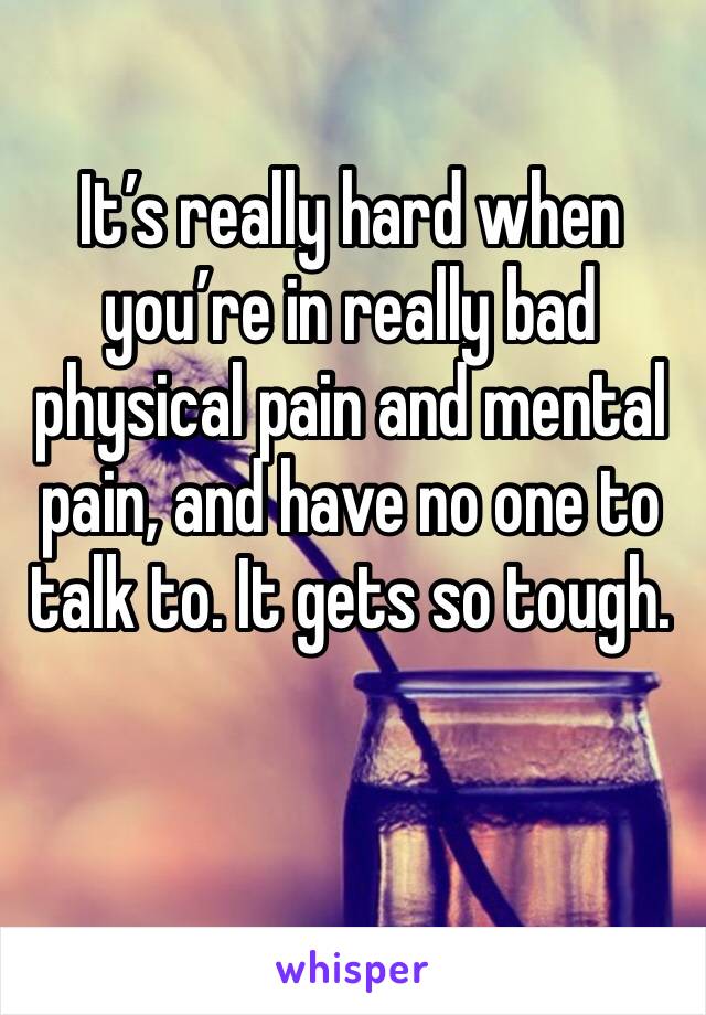 It’s really hard when you’re in really bad physical pain and mental pain, and have no one to talk to. It gets so tough. 
