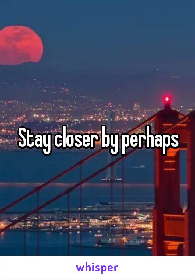 Stay closer by perhaps