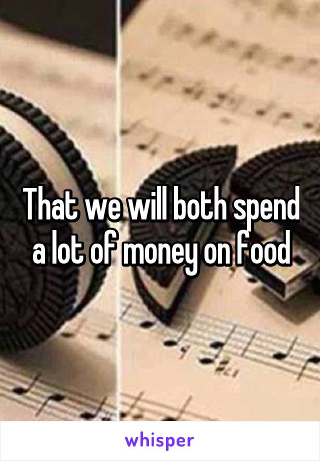 That we will both spend a lot of money on food