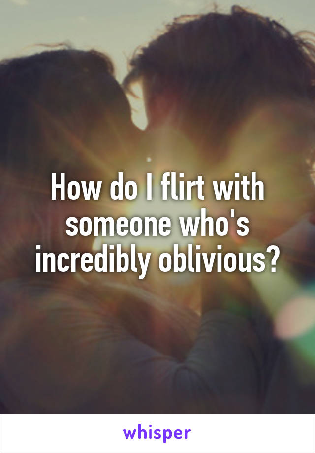 How do I flirt with someone who's incredibly oblivious?