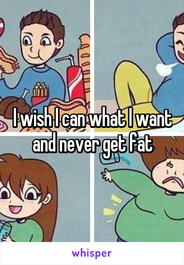 I wish I can what I want and never get fat