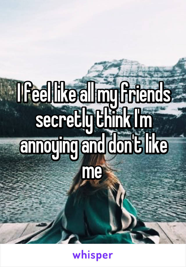 I feel like all my friends secretly think I'm annoying and don't like me 