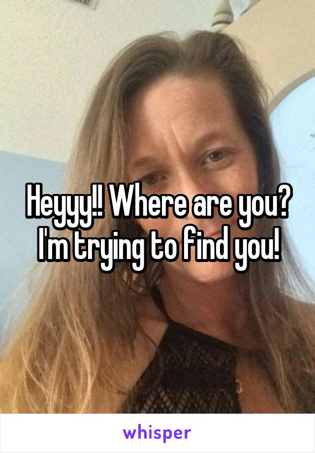 Heyyy!! Where are you?
I'm trying to find you!