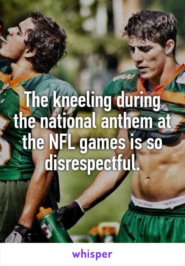 The kneeling during the national anthem at the NFL games is so disrespectful.