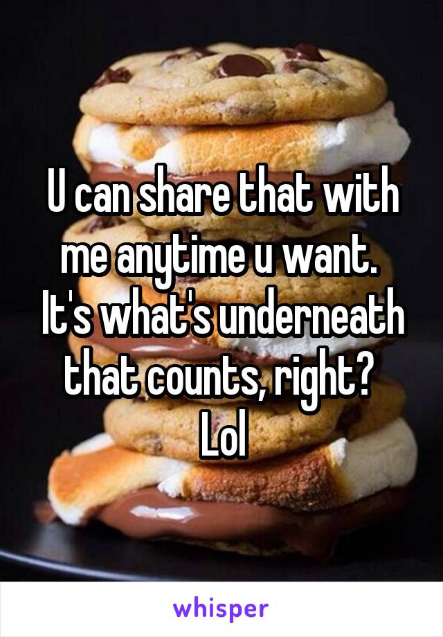 U can share that with me anytime u want. 
It's what's underneath that counts, right? 
Lol