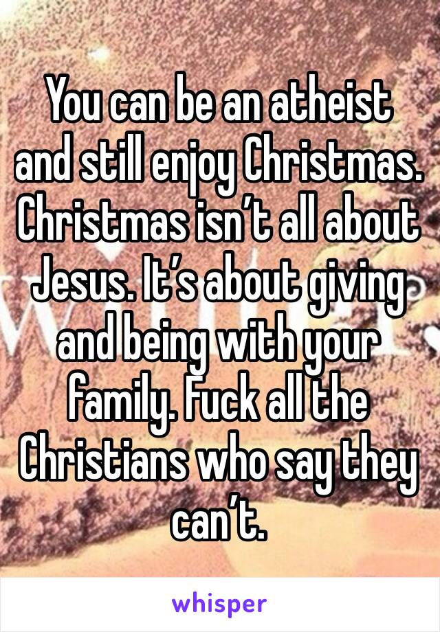 You can be an atheist and still enjoy Christmas. Christmas isn’t all about Jesus. It’s about giving and being with your family. Fuck all the Christians who say they can’t.