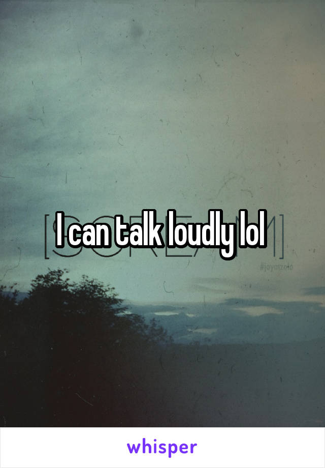 I can talk loudly lol 