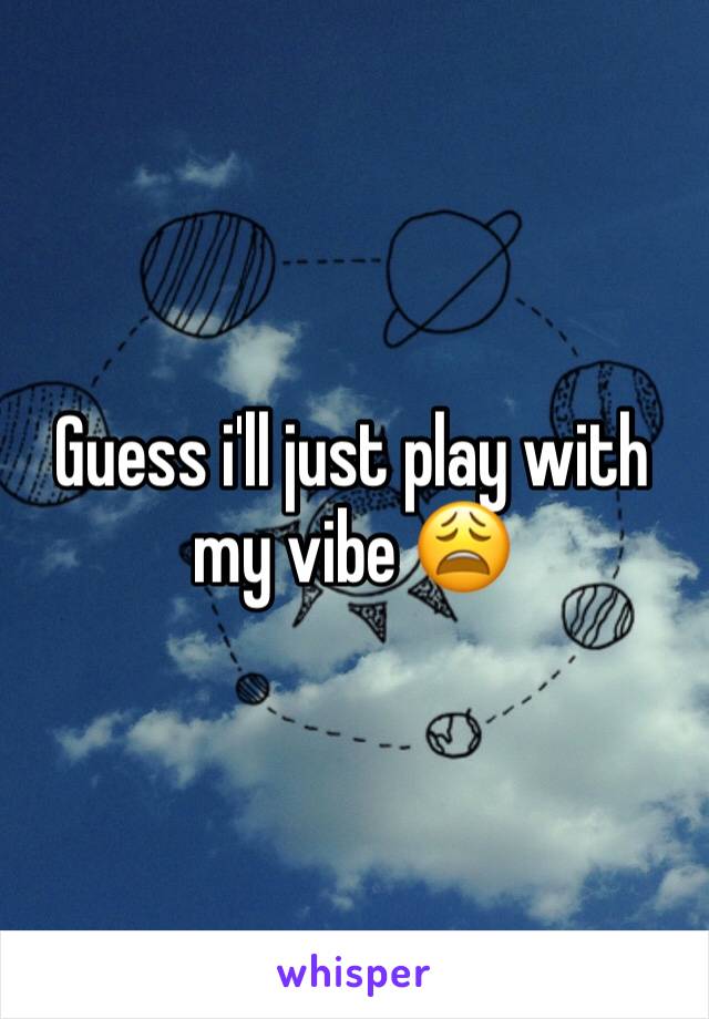 Guess i'll just play with my vibe 😩