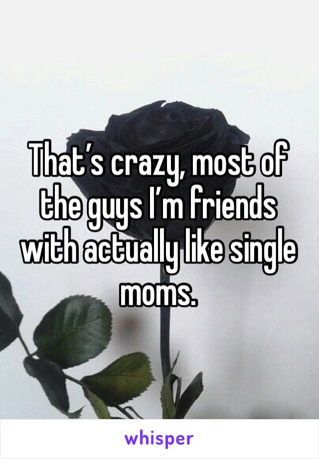 That’s crazy, most of the guys I’m friends with actually like single moms. 
