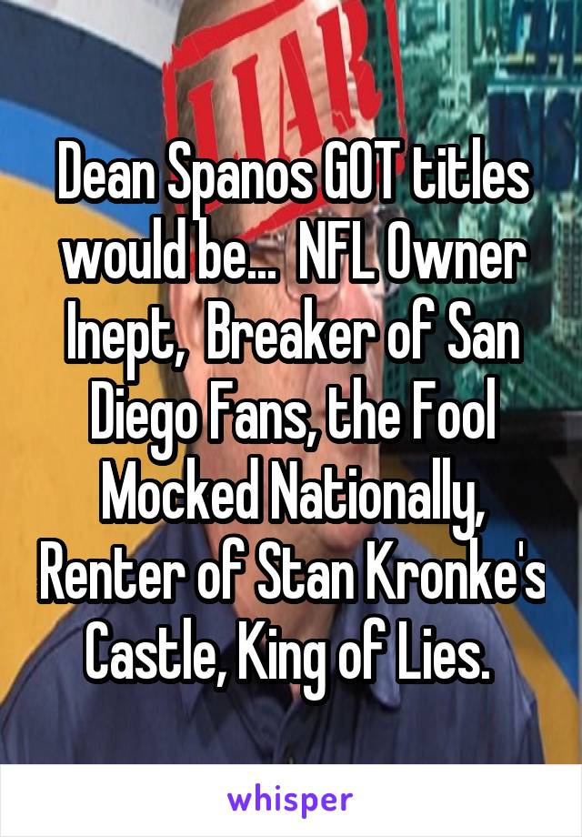 Dean Spanos GOT titles would be...  NFL Owner Inept,  Breaker of San Diego Fans, the Fool Mocked Nationally, Renter of Stan Kronke's Castle, King of Lies. 