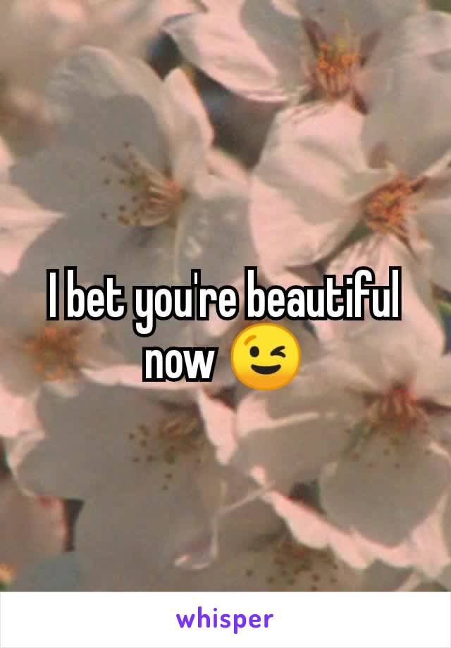 I bet you're beautiful now 😉