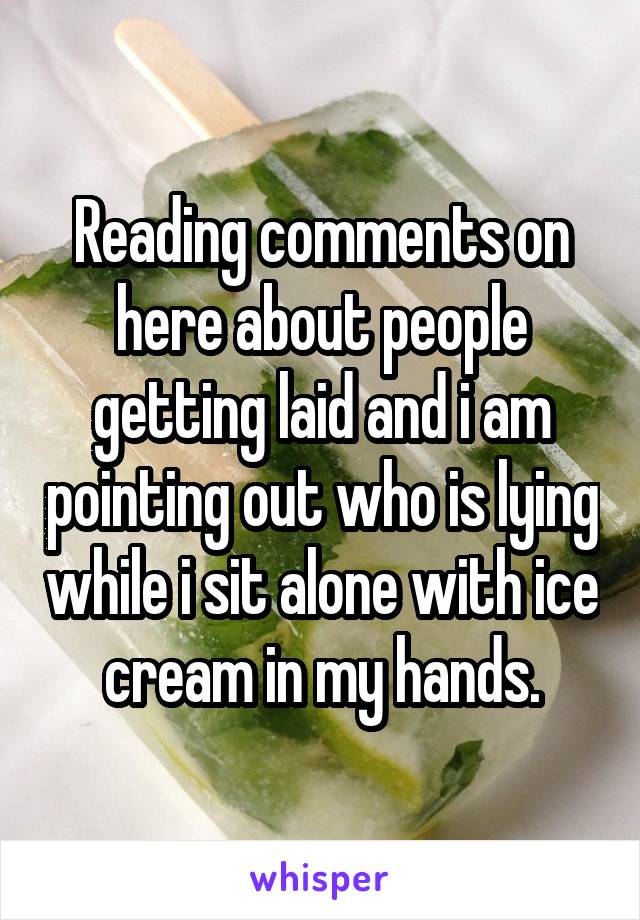Reading comments on here about people getting laid and i am pointing out who is lying while i sit alone with ice cream in my hands.