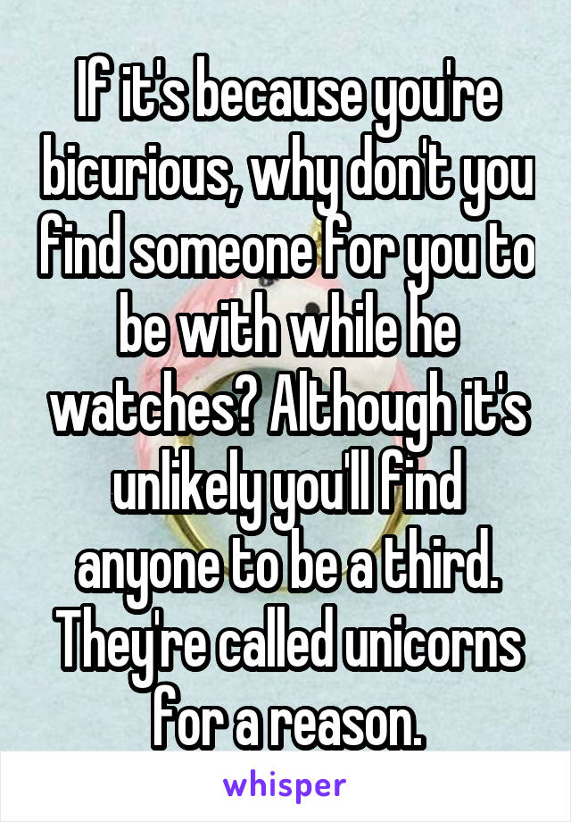 If it's because you're bicurious, why don't you find someone for you to be with while he watches? Although it's unlikely you'll find anyone to be a third. They're called unicorns for a reason.