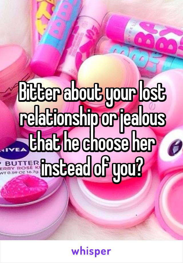 Bitter about your lost relationship or jealous that he choose her instead of you?