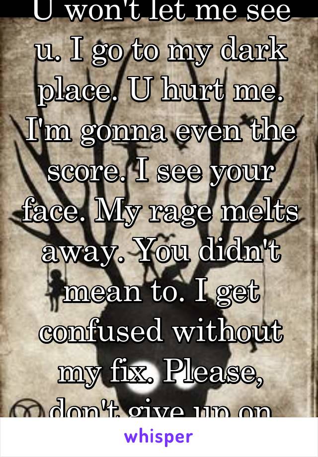 U won't let me see u. I go to my dark place. U hurt me. I'm gonna even the score. I see your face. My rage melts away. You didn't mean to. I get confused without my fix. Please, don't give up on me.