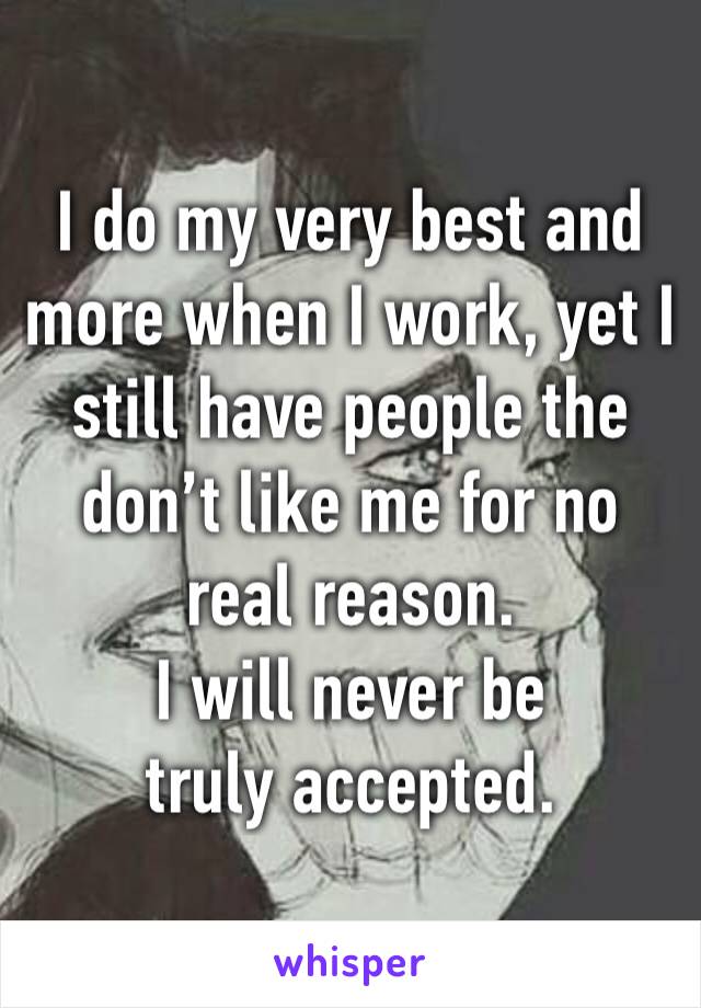 I do my very best and more when I work, yet I still have people the don’t like me for no real reason. 
I will never be truly accepted. 