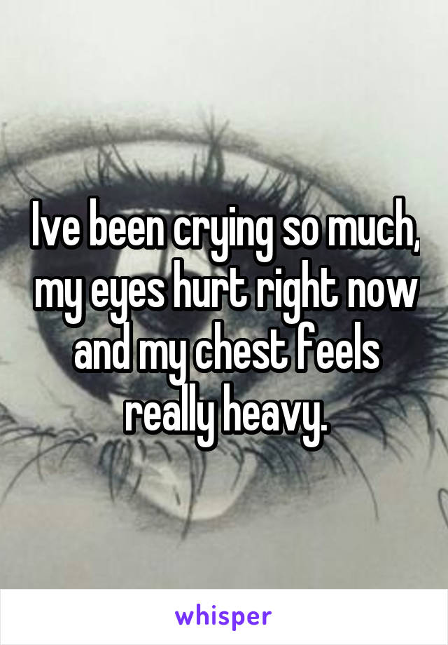 Ive been crying so much, my eyes hurt right now and my chest feels really heavy.