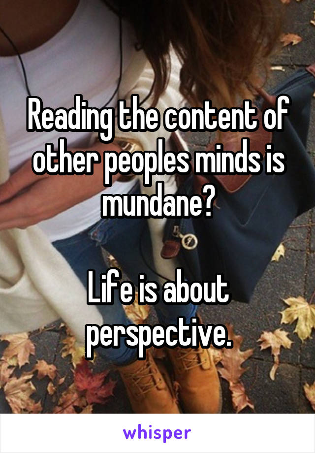 Reading the content of other peoples minds is mundane?

Life is about perspective.