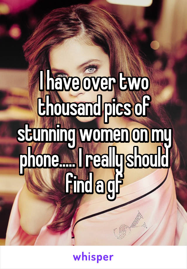 I have over two thousand pics of stunning women on my phone..... I really should find a gf