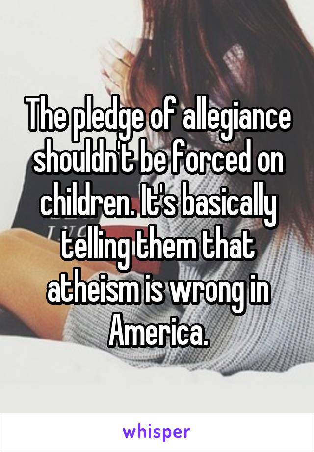 The pledge of allegiance shouldn't be forced on children. It's basically telling them that atheism is wrong in America.
