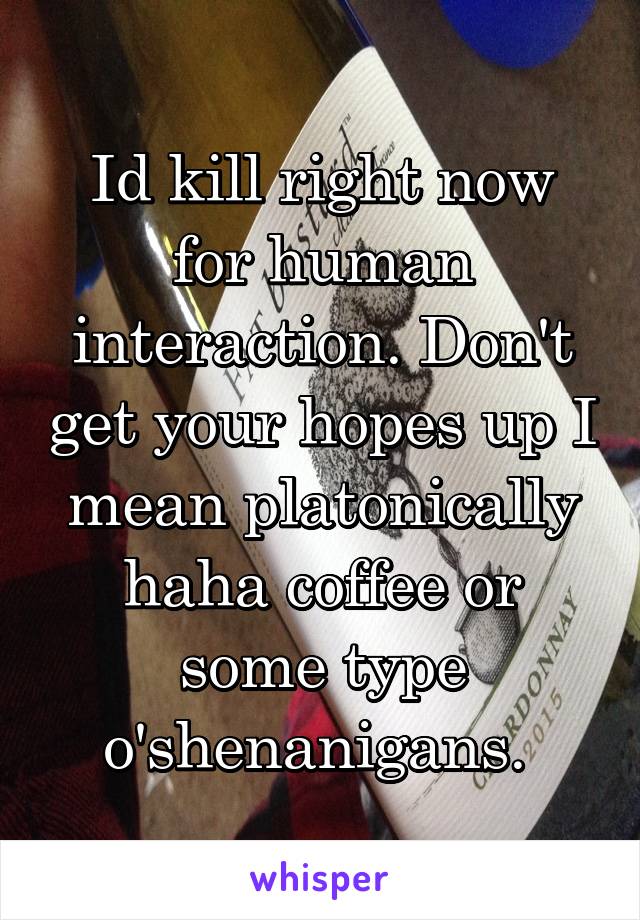 Id kill right now for human interaction. Don't get your hopes up I mean platonically haha coffee or some type o'shenanigans. 