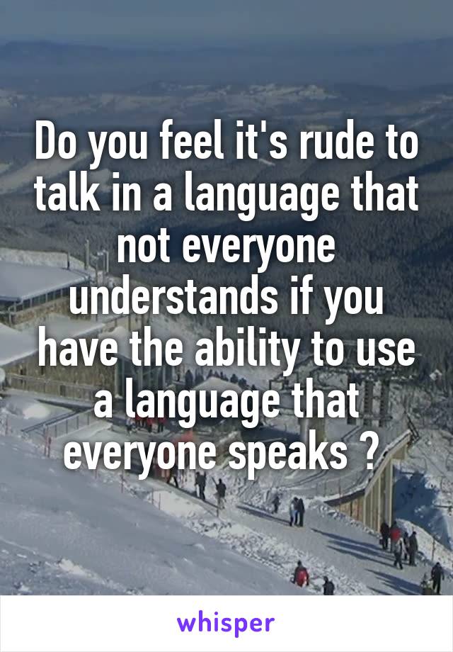 Do you feel it's rude to talk in a language that not everyone understands if you have the ability to use a language that everyone speaks ? 
