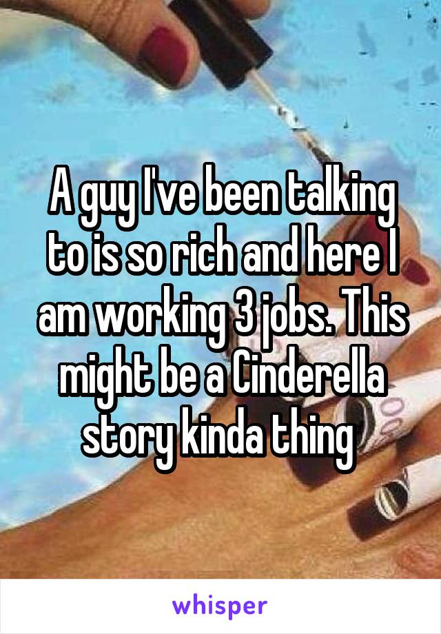 A guy I've been talking to is so rich and here I am working 3 jobs. This might be a Cinderella story kinda thing 