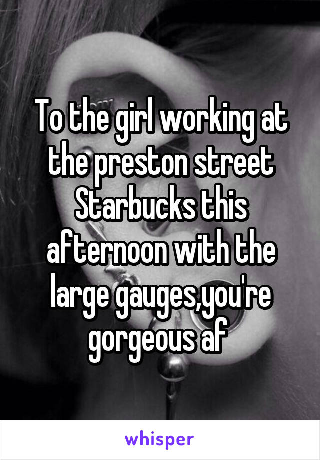 To the girl working at the preston street Starbucks this afternoon with the large gauges,you're gorgeous af 