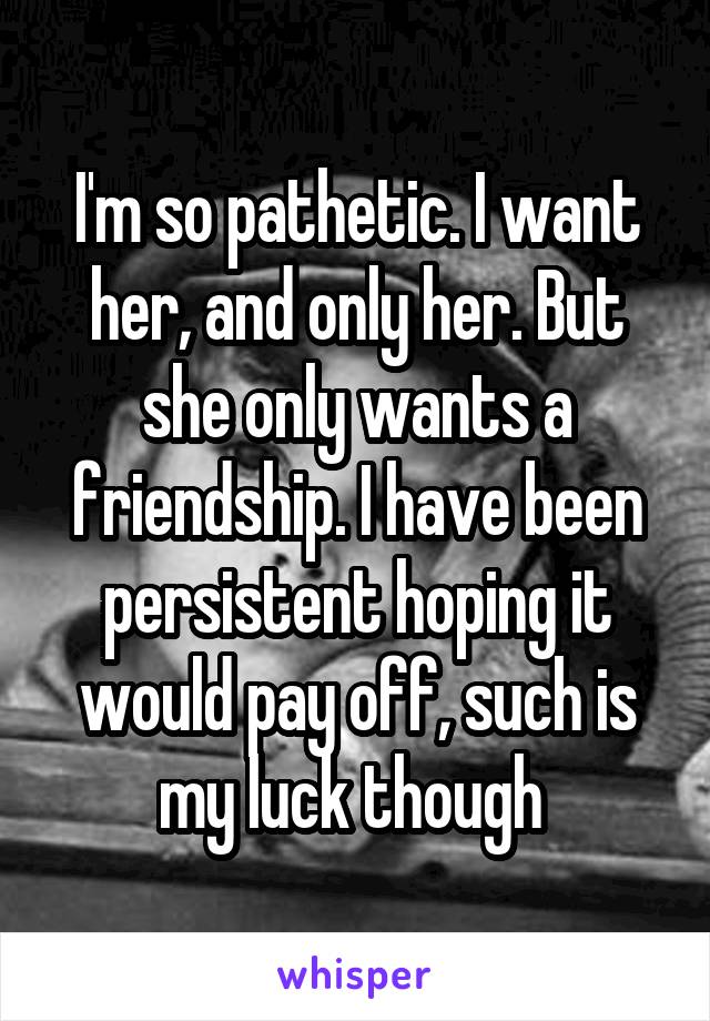 I'm so pathetic. I want her, and only her. But she only wants a friendship. I have been persistent hoping it would pay off, such is my luck though 