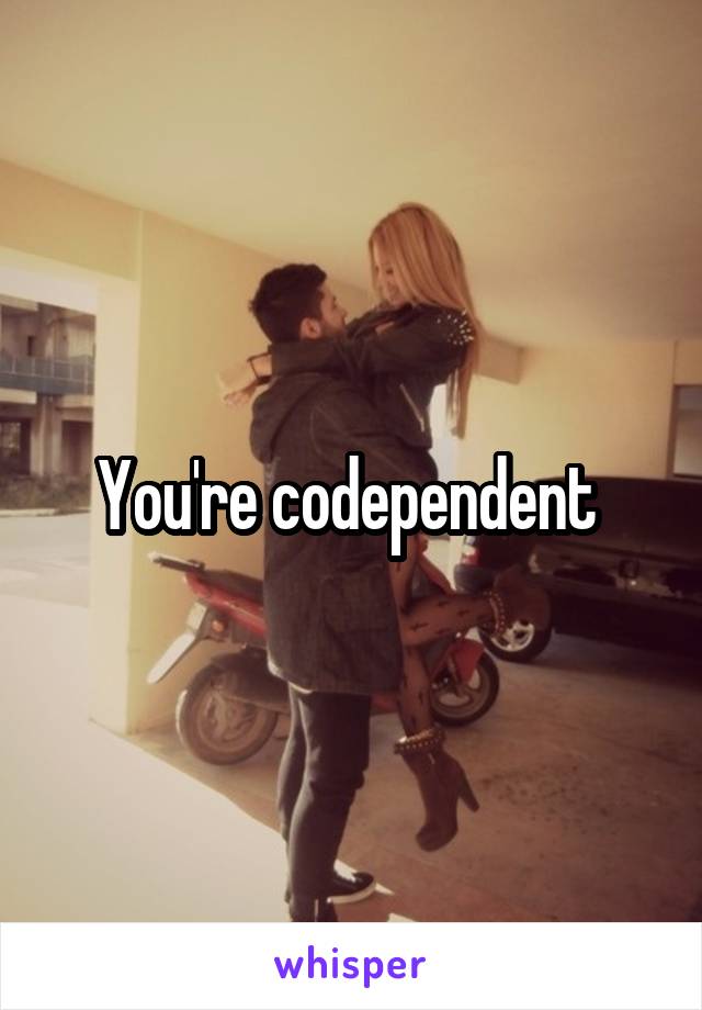 You're codependent 